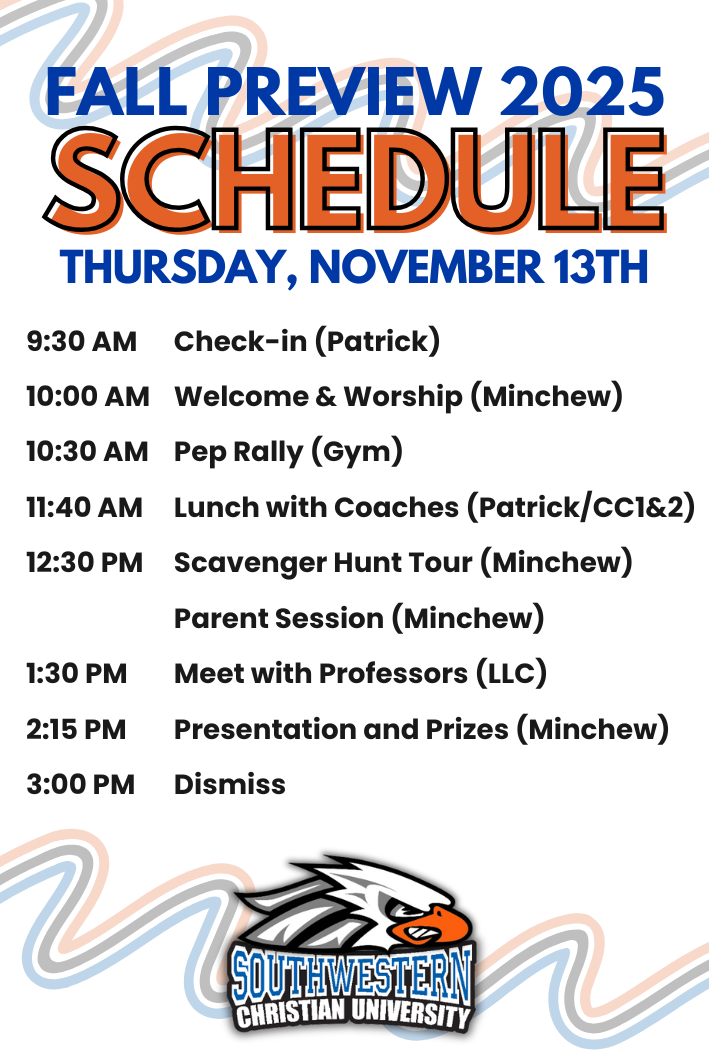 Fall Preview 2025 Schedule Fall 2025 Preview Schedule, Thursday, November 13th, 9:30 AM Check-in, 10:00 AM Welcome & Worship, 10:30 AM Pep Rally, 11:40 AM Lunch with Coaches, 12:30 PM Scavenger Hunt Tour/Parent Session, 1:30 PM Meet with Professors, 2:15 PM Presentation and Prizes